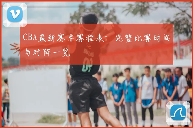 CBA最新赛季赛程表：完整比赛时间与对阵一览