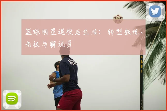 篮球明星退役后生活：转型教练、老板与解说员