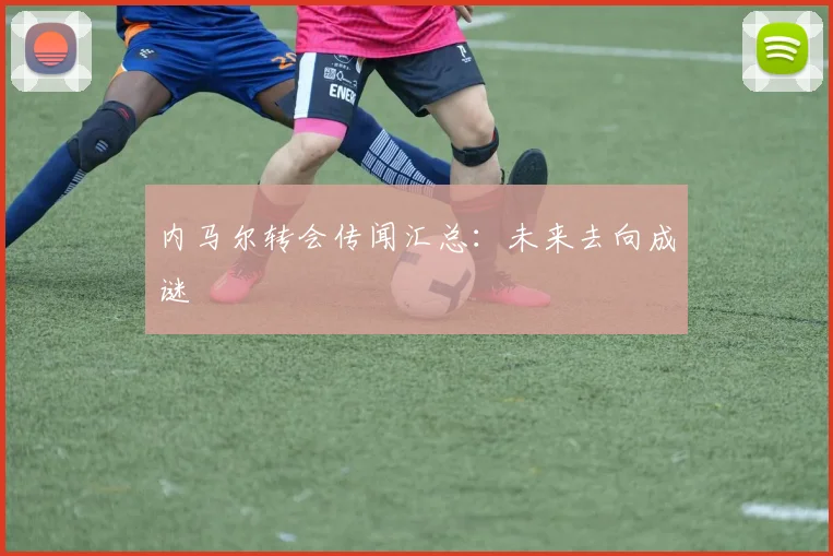 内马尔转会传闻汇总：未来去向成谜