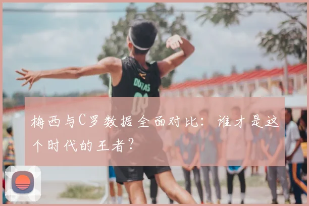 梅西与C罗数据全面对比：谁才是这个时代的王者？