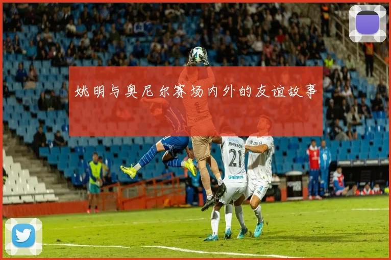 姚明与奥尼尔赛场内外的友谊故事