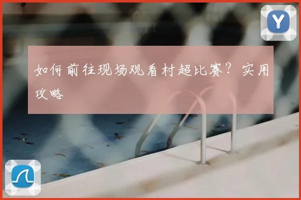 如何前往现场观看村超比赛？实用攻略