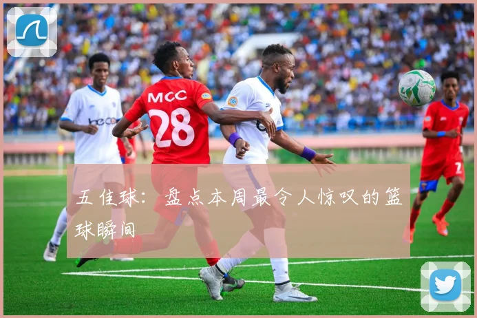 五佳球：盘点本周最令人惊叹的篮球瞬间