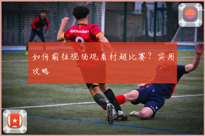 如何前往现场观看村超比赛？实用攻略