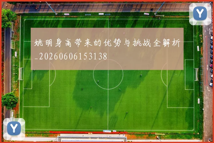 姚明身高带来的优势与挑战全解析_20260606153138